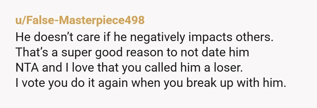 u/False-Masterpiece498 He doesn’t care if he negatively impacts others. That’s a super good reason to not date him NTA and I love that you called him a loser. I vote...