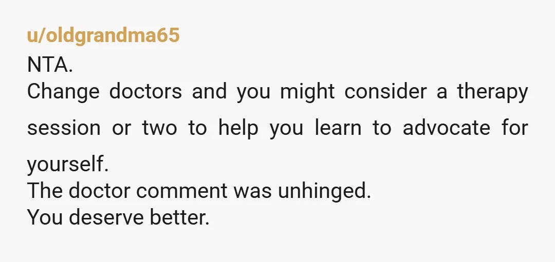 u/BlacklightSpear
Yeah, changing doctors would be the best because this is affecting your regular checkups and potential health needs.
Unfortunately you can't change parents too, that'd be better