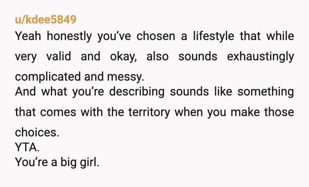 u/kdee5849 Yeah honestly you’ve chosen a lifestyle that while very valid and okay, also sounds exhaustingly complicated and messy. And what you’re describing sounds like something that comes with the...