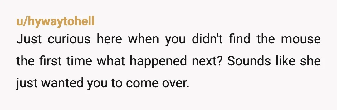u/hywaytohell
Just curious here when you didn't find the mouse the first time what happened next? Sounds like she just wanted you to come over.