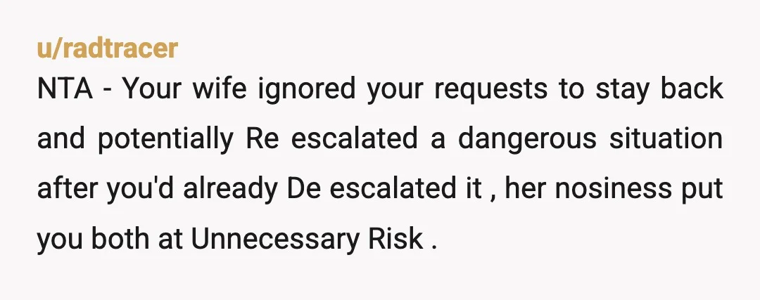 u/radtracer NTA - Your wife ignored your requests to stay back and potentially Re escalated a dangerous situation after you'd already De escalated it , her nosiness put you both...