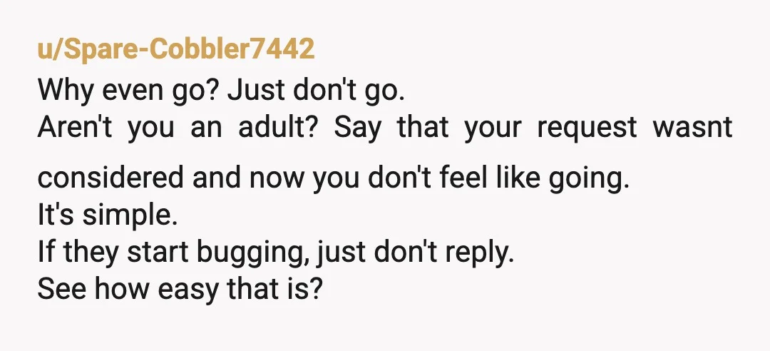 u/Spare-Cobbler7442 Why even go? Just don't go. Aren't you an adult? Say that your request wasnt considered and now you don't feel like going. It's simple. If they start bugging,...