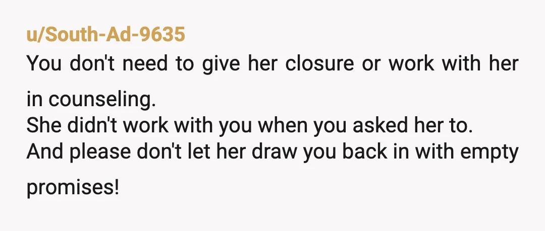u/South-Ad-9635 You don't need to give her closure or work with her in counseling. She didn't work with you when you asked her to. And please don't let her draw...