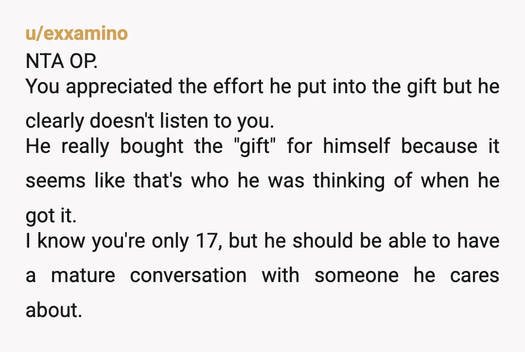 u/exxamino NTA OP. You appreciated the effort he put into the gift but he clearly doesn't listen to you. He really bought the "gift" for himself because it seems like...