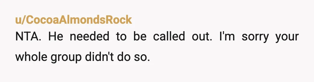 u/CocoaAlmondsRock
NTA. He needed to be called out. I'm sorry your whole group didn't do so.