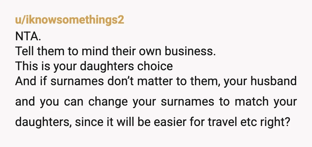 u/iknowsomethings2 NTA. Tell them to mind their own business. This is your daughters choice And if surnames don’t matter to them, your husband and you can change your surnames to...
