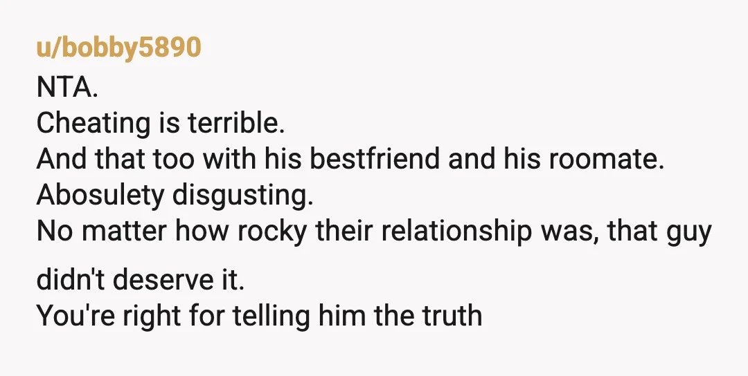u/bobby5890 NTA. Cheating is terrible. And that too with his bestfriend and his roomate. Abosulety disgusting. No matter how rocky their relationship was, that guy didn't deserve it. You're right...