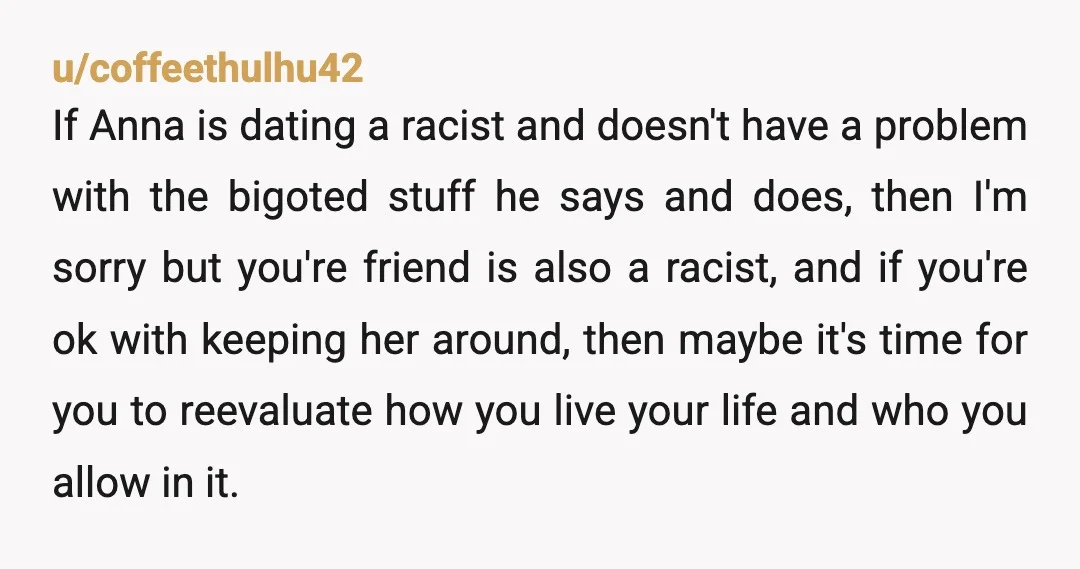 u/coffeethulhu42 If Anna is dating a racist and doesn't have a problem with the bigoted stuff he says and does, then I'm sorry but you're friend is also a racist,...