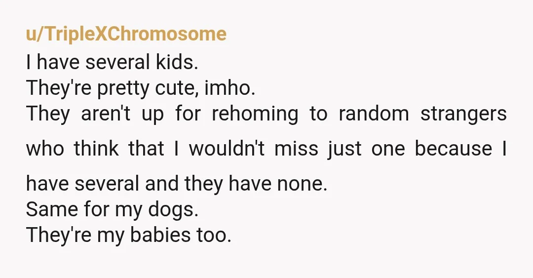u/TripleXChromosome I have several kids. They're pretty cute, imho. They aren't up for rehoming to random strangers who think that I wouldn't miss just one because I have several and...