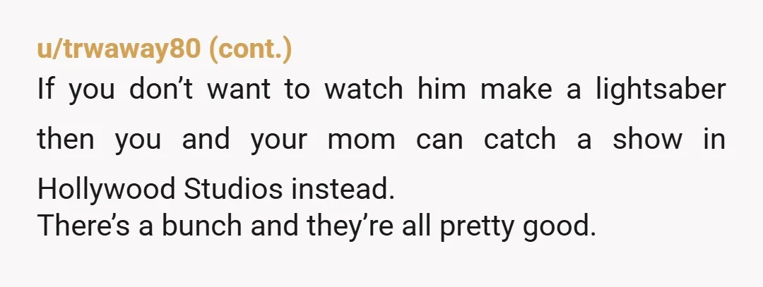u/Emergency_Cherry_914
NTA Your boyfriend wants you to WATCH him build a lightsabre? Is he a preschooler?