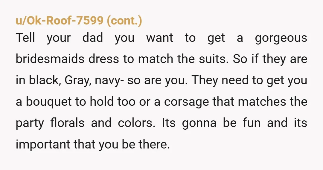 u/CSurvivor9 You should be in the wedding party. The fact that your Dad isn't insisting on it is really bad. His soon to be wife is worse. You should ask...