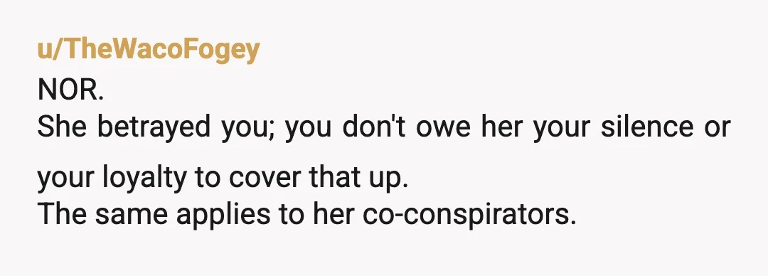 u/TheWacoFogey
NOR.
She betrayed you; you don't owe her your silence or your loyalty to cover that up.
The same applies to her co-conspirators.