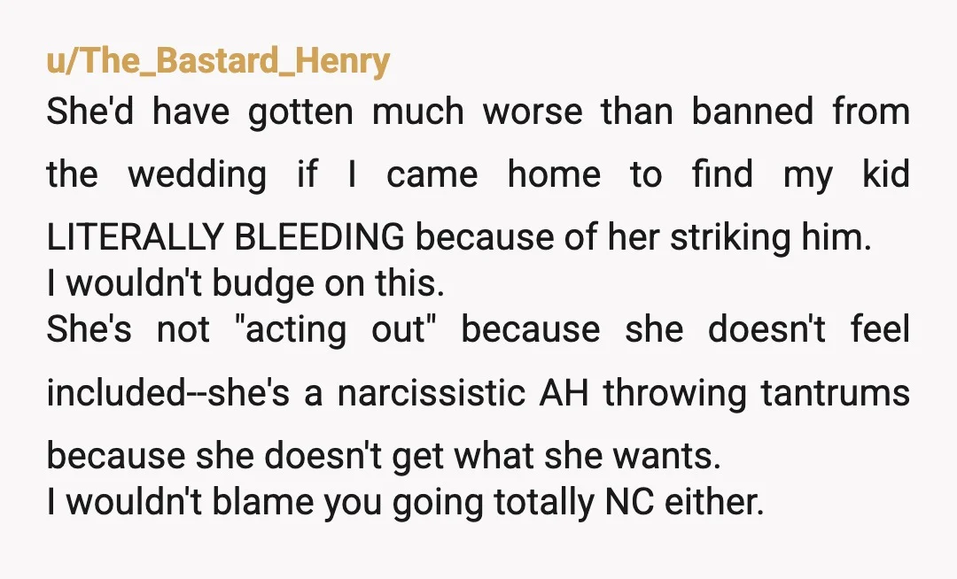 u/The_Bastard_Henry She'd have gotten much worse than banned from the wedding if I came home to find my kid LITERALLY BLEEDING because of her striking him. I wouldn't budge on...