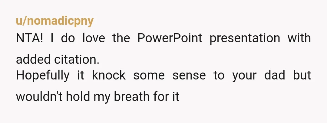 u/nomadicpny
NTA! I do love the PowerPoint presentation with added citation.
Hopefully it knock some sense to your dad but wouldn't hold my breath for it