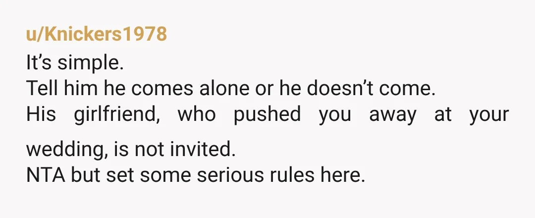 u/Knickers1978 It’s simple. Tell him he comes alone or he doesn’t come. His girlfriend, who pushed you away at your wedding, is not invited. NTA but set some serious rules...