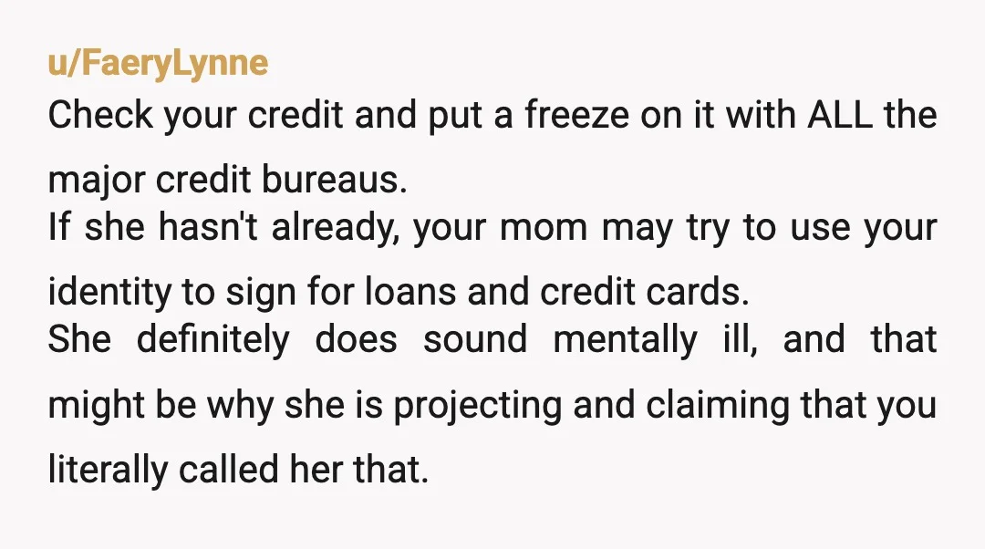 u/FaeryLynne Check your credit and put a freeze on it with ALL the major credit bureaus. If she hasn't already, your mom may try to use your identity to sign...