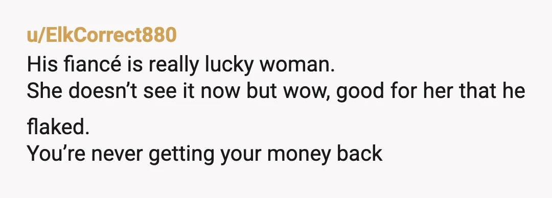 u/ElkCorrect880
His fiancé is really lucky woman.
She doesn’t see it now but wow, good for her that he flaked.
You’re never getting your money back
