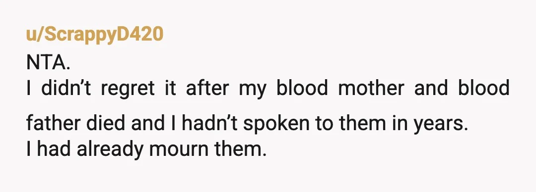 u/ScrappyD420 NTA. I didn’t regret it after my blood mother and blood father died and I hadn’t spoken to them in years. I had already mourn them. Because my father...