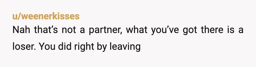 u/weenerkisses
Nah that’s not a partner, what you’ve got there is a loser. You did right by leaving