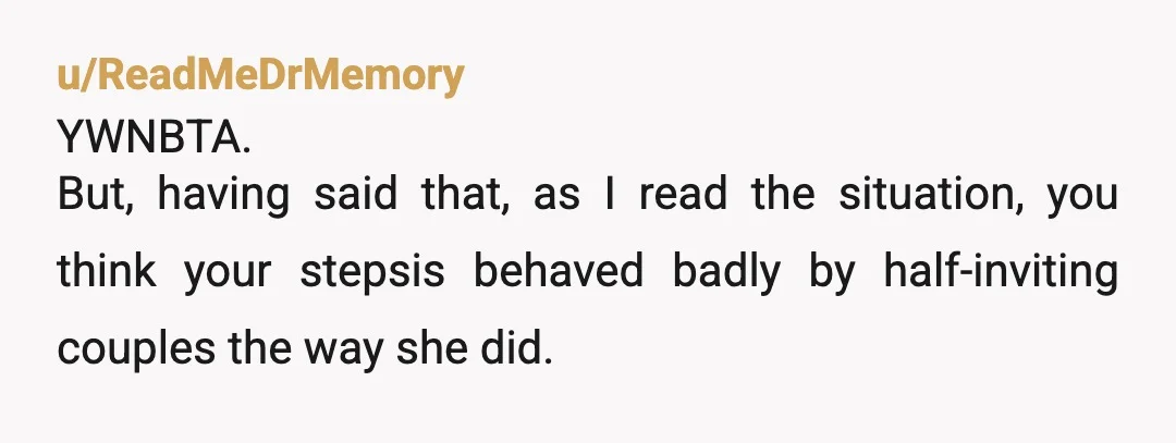 u/ReadMeDrMemory YWNBTA. But, having said that, as I read the situation, you think your stepsis behaved badly by half-inviting couples the way she did. So is your response really to...