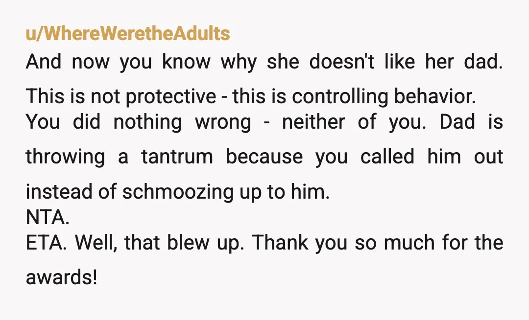 u/WhereWeretheAdults And now you know why she doesn't like her dad. This is not protective - this is controlling behavior. You did nothing wrong - neither of you. Dad is...
