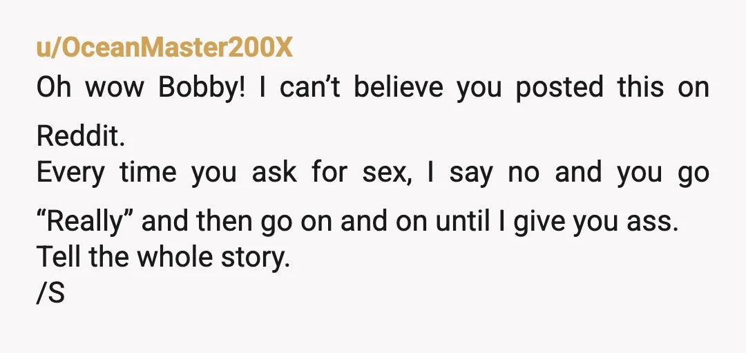 u/OceanMaster200X Oh wow Bobby! I can’t believe you posted this on Reddit. Every time you ask for sex, I say no and you go “Really” and then go on and...