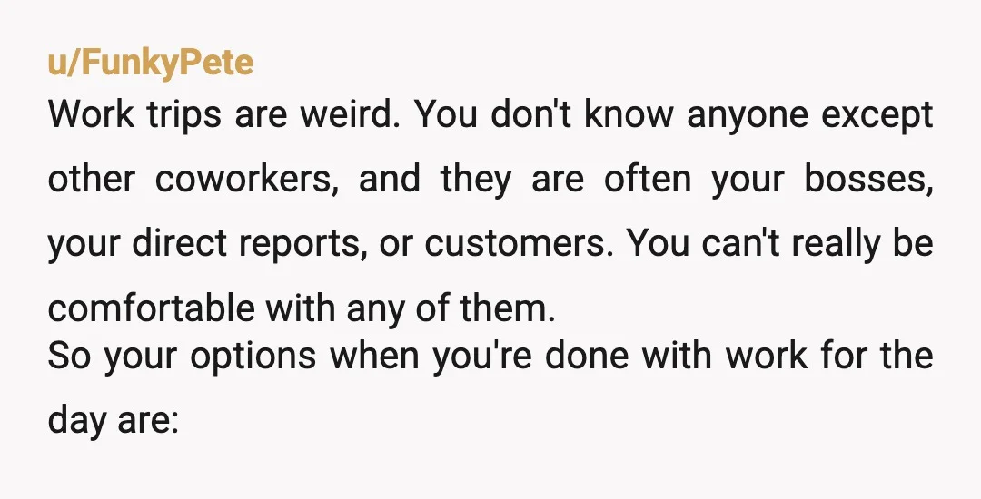 u/FunkyPete Work trips are weird. You don't know anyone except other coworkers, and they are often your bosses, your direct reports, or customers. You can't really be comfortable with any...