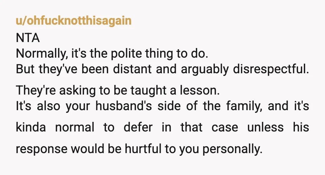 u/ohfucknotthisagain NTA Normally, it's the polite thing to do. But they've been distant and arguably disrespectful. They're asking to be taught a lesson. It's also your husband's side of the...