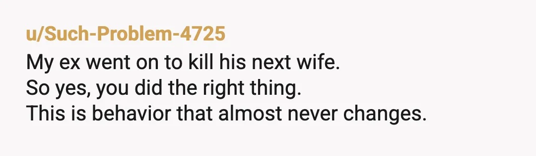 u/Such-Problem-4725
My ex went on to kill his next wife.
So yes, you did the right thing.
This is behavior that almost never changes.