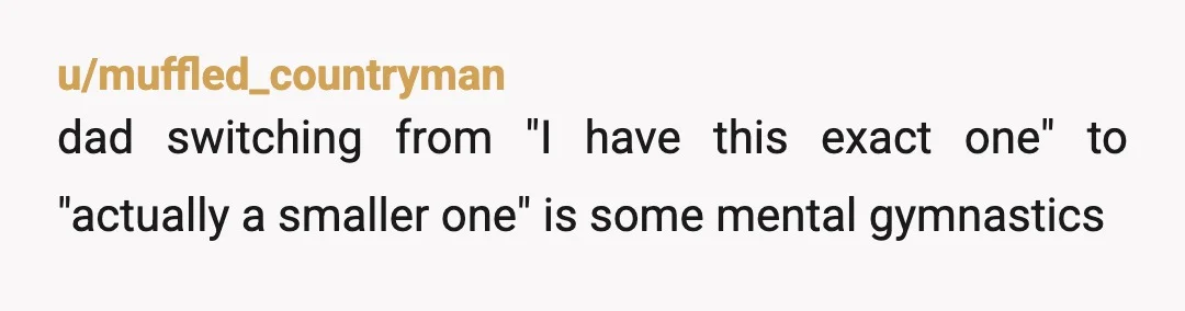 u/muffled_countryman
dad switching from "I have this exact one" to "actually a smaller one" is some mental gymnastics