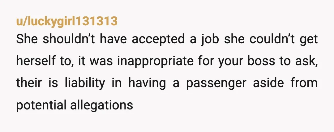 u/luckygirl131313 She shouldn’t have accepted a job she couldn’t get herself to, it was inappropriate for your boss to ask, their is liability in having a passenger aside from potential...