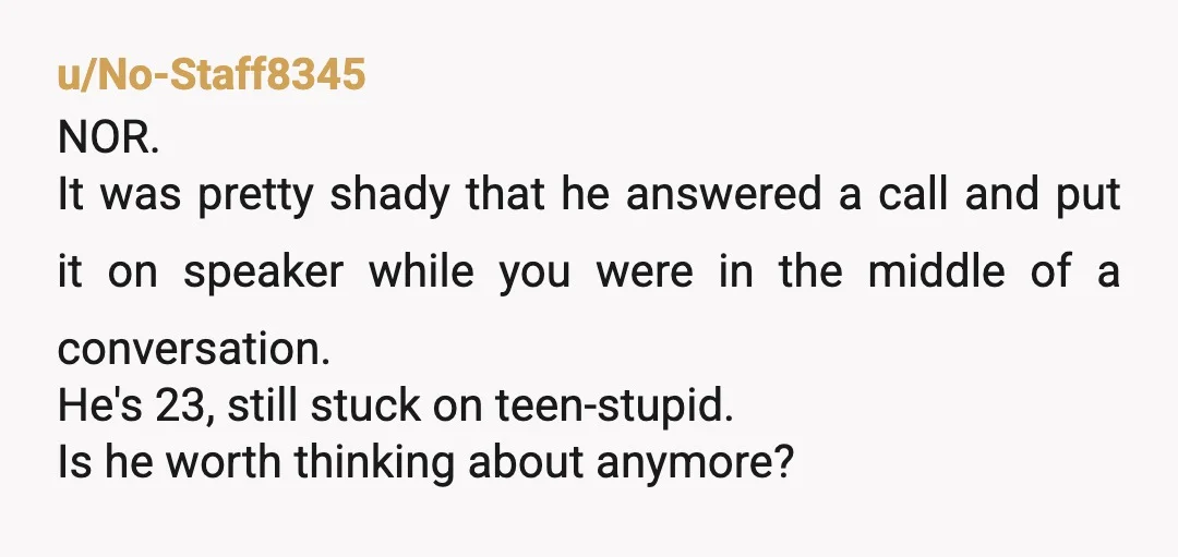 u/No-Staff8345 NOR. It was pretty shady that he answered a call and put it on speaker while you were in the middle of a conversation. He's 23, still stuck on...
