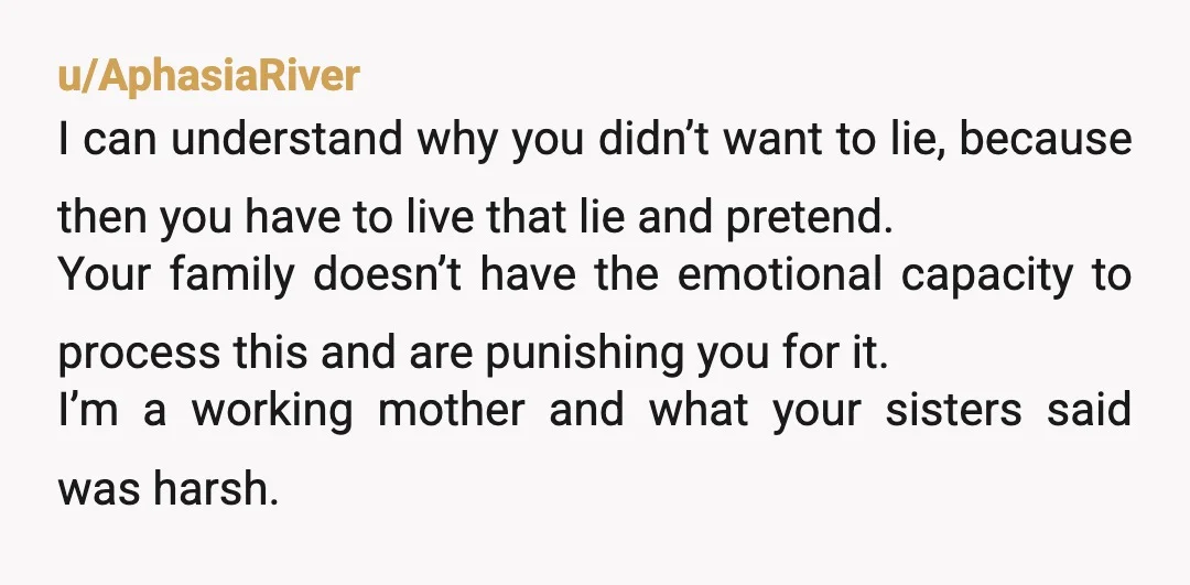 u/AphasiaRiver I can understand why you didn’t want to lie, because then you have to live that lie and pretend. Your family doesn’t have the emotional capacity to process this...