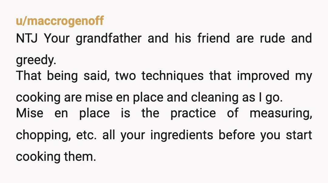 u/maccrogenoff NTJ Your grandfather and his friend are rude and greedy. That being said, two techniques that improved my cooking are mise en place and cleaning as I go. Mise...
