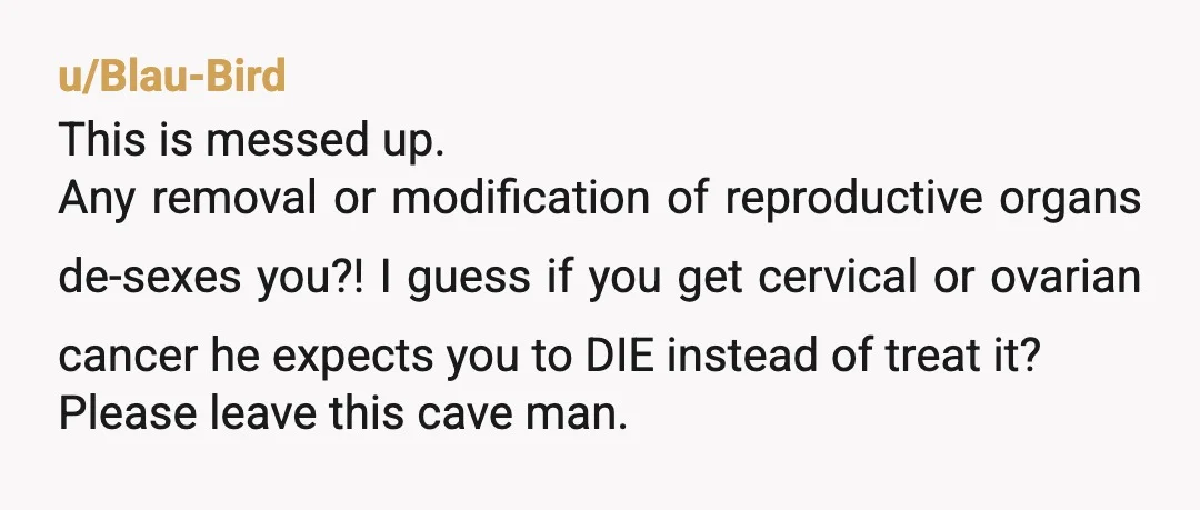 u/Blau-Bird This is messed up. Any removal or modification of reproductive organs de-sexes you?! I guess if you get cervical or ovarian cancer he expects you to DIE instead of...