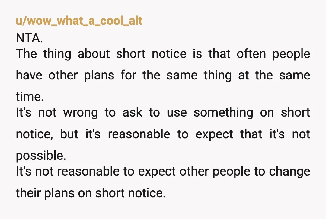 u/wow_what_a_cool_alt NTA. The thing about short notice is that often people have other plans for the same thing at the same time. It's not wrong to ask to use something...