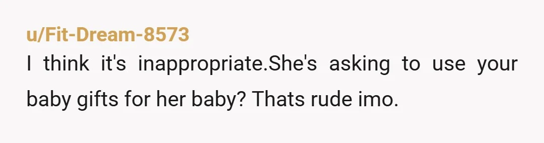 u/Fit-Dream-8573
I think it's inappropriate.She's asking to use your baby gifts for her baby? Thats rude imo.