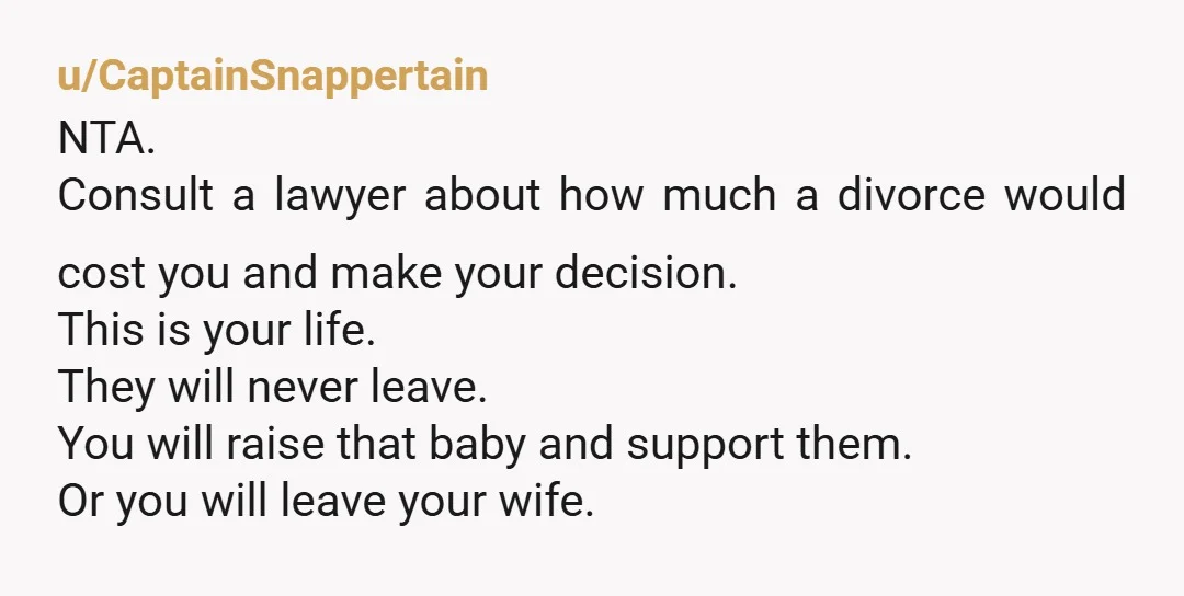 u/CaptainSnappertain NTA. Consult a lawyer about how much a divorce would cost you and make your decision. This is your life. They will never leave. You will raise that baby...