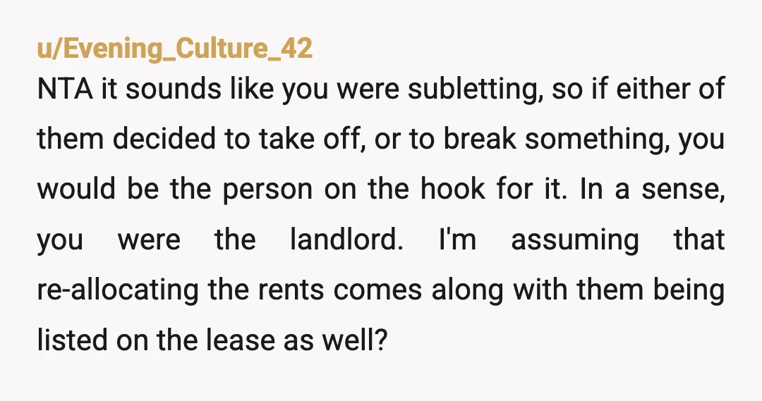 u/Evening_Culture_42 NTA it sounds like you were subletting, so if either of them decided to take off, or to break something, you would be the person on the hook for...