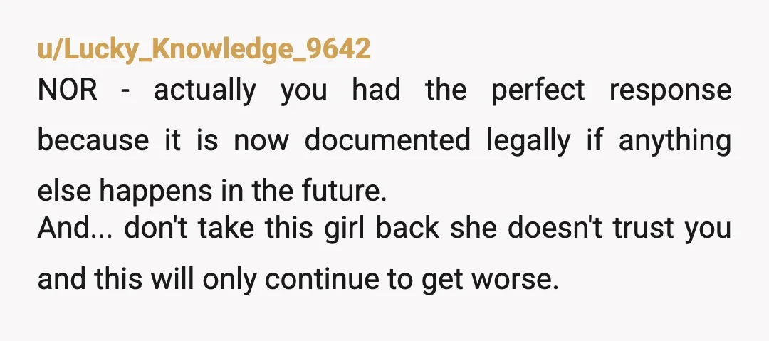 u/Lucky_Knowledge_9642 NOR - actually you had the perfect response because it is now documented legally if anything else happens in the future. And... don't take this girl back she doesn't...