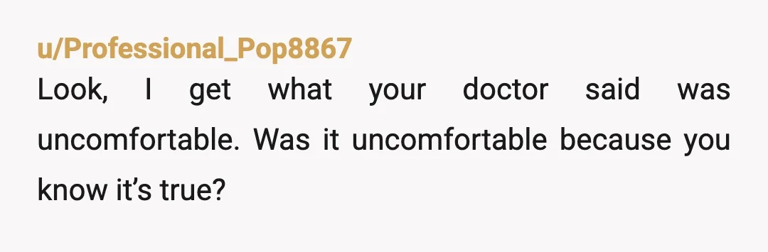 u/Beetso I'm sorry, but it's not your doctor's job to coddle your feelings. 170 lb at 5 ft 1 in is significantly overweight. It's good that you're working on it,...
