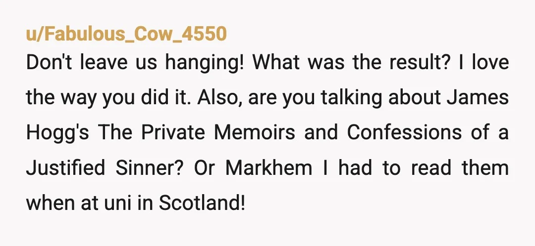 u/Dramatic_Mixture_877
 the most mind-numbing collection of words my brain has ever scraped itself against
I love your turn of phrase!
\> scot-free
I see what you did here. 😂