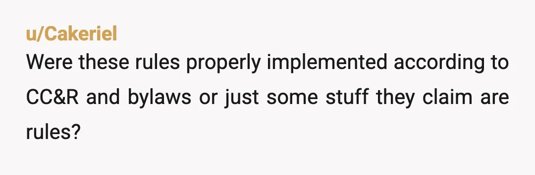 u/Cakeriel
Were these rules properly implemented according to CC&R and bylaws or just some stuff they claim are rules?