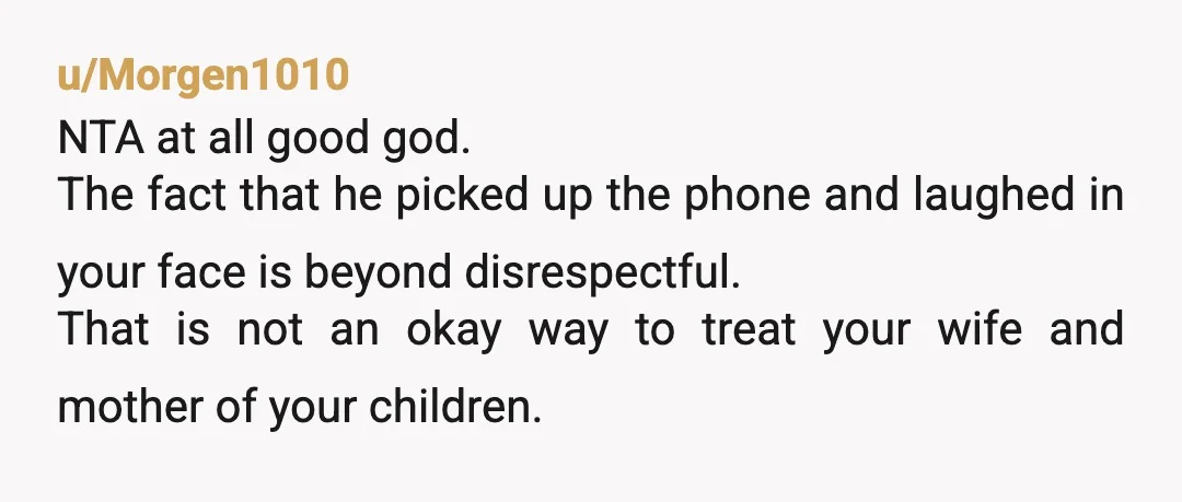 u/Morgen1010 NTA at all good god. The fact that he picked up the phone and laughed in your face is beyond disrespectful. That is not an okay way to treat...