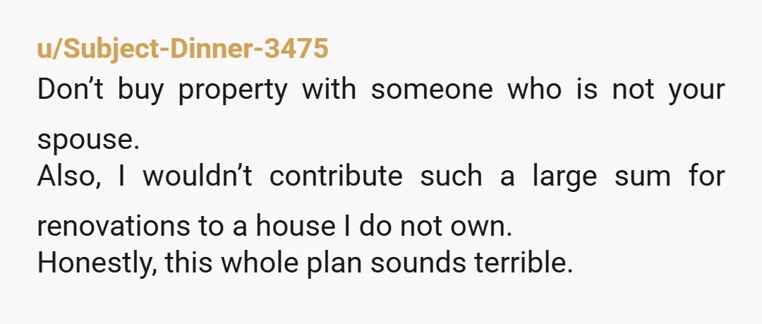 u/Subject-Dinner-3475 Don’t buy property with someone who is not your spouse. Also, I wouldn’t contribute such a large sum for renovations to a house I do not own. Honestly, this...