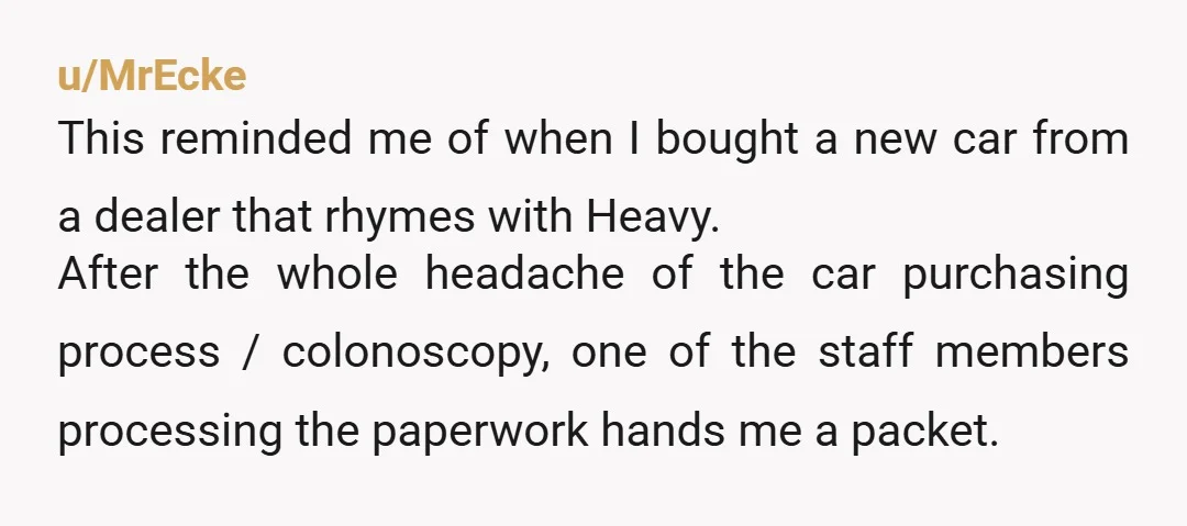 u/MrEcke This reminded me of when I bought a new car from a dealer that rhymes with Heavy. After the whole headache of the car purchasing process / colonoscopy, one...
