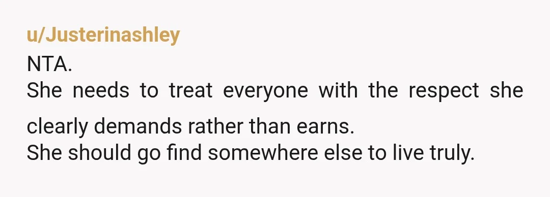 u/Justerinashley
NTA.
She needs to treat everyone with the respect she clearly demands rather than earns.
She should go find somewhere else to live truly.