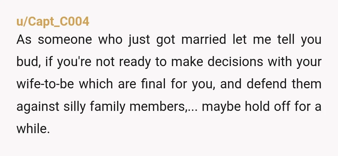 u/Capt_C004 As someone who just got married let me tell you bud, if you're not ready to make decisions with your wife-to-be which are final for you, and defend them...