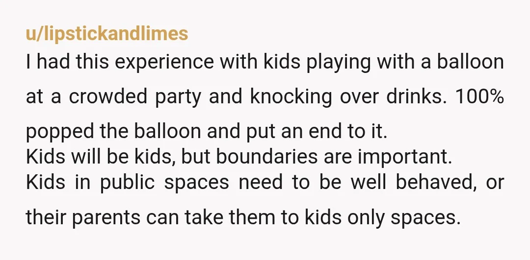 u/lipstickandlimes I had this experience with kids playing with a balloon at a crowded party and knocking over drinks. 100% popped the balloon and put an end to it. Kids...