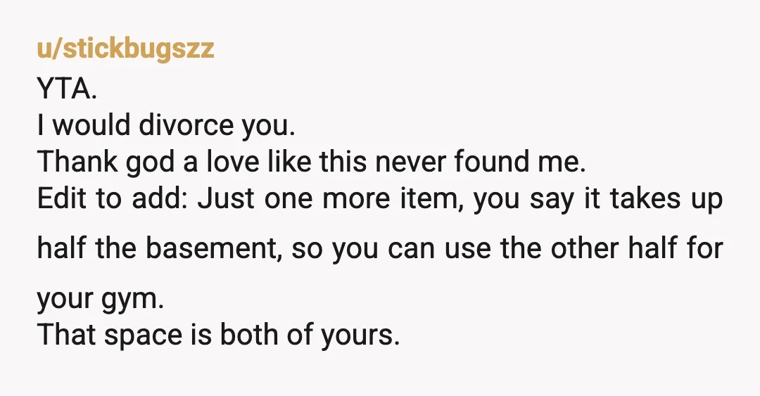u/stickbugszz YTA. I would divorce you. Thank god a love like this never found me. Edit to add: Just one more item, you say it takes up half the basement,...